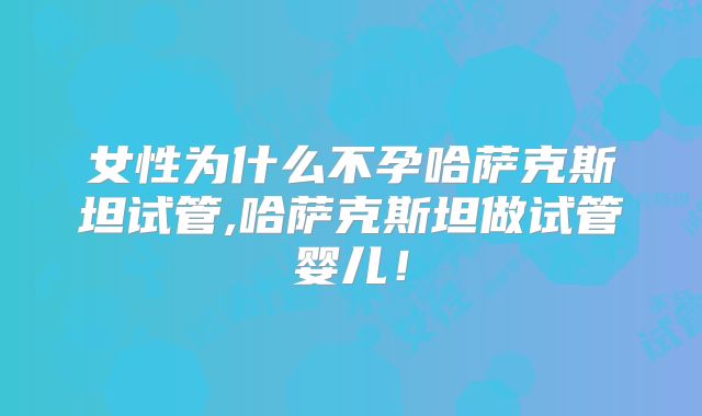 女性为什么不孕哈萨克斯坦试管,哈萨克斯坦做试管婴儿!