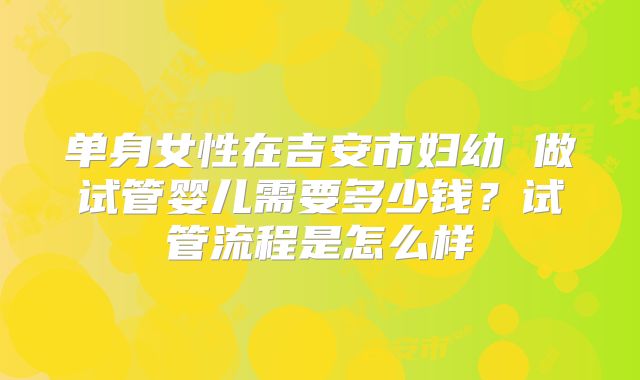 单身女性在吉安市妇幼 做试管婴儿需要多少钱?试管流程是怎么样