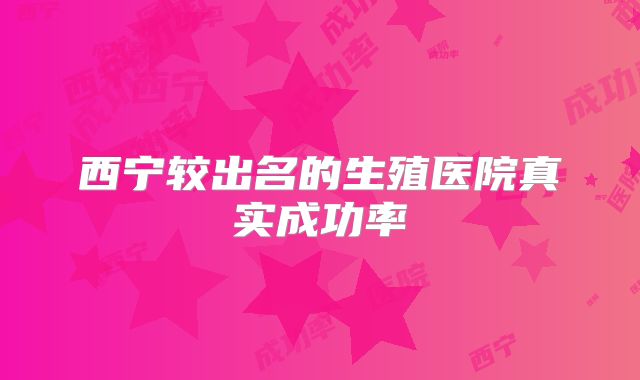 西宁较出名的生殖医院真实成功率