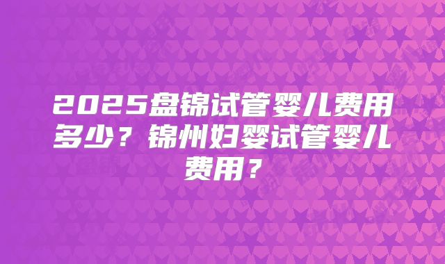 2025盘锦试管婴儿费用多少？锦州妇婴试管婴儿费用？