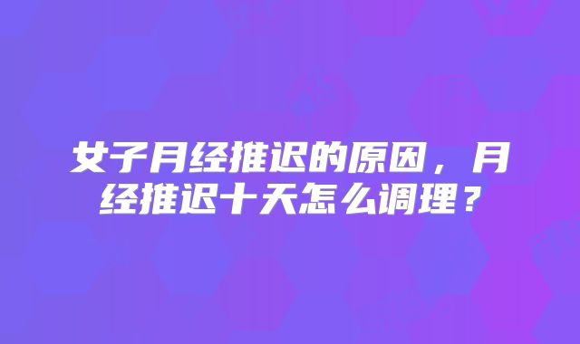 女子月经推迟的原因，月经推迟十天怎么调理？