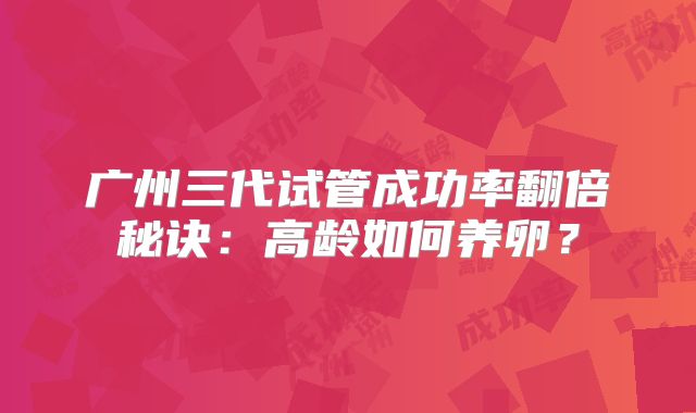 广州三代试管成功率翻倍秘诀：高龄如何养卵？