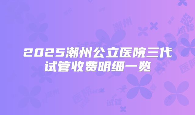 2025潮州公立医院三代试管收费明细一览