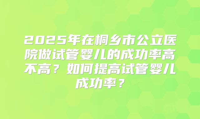 2025年在桐乡市公立医院做试管婴儿的成功率高不高？如何提高试管婴儿成功率？