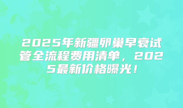 2025年新疆卵巢早衰试管全流程费用清单，2025最新价格曝光！