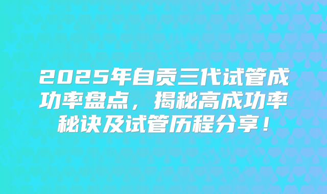 2025年自贡三代试管成功率盘点，揭秘高成功率秘诀及试管历程分享！
