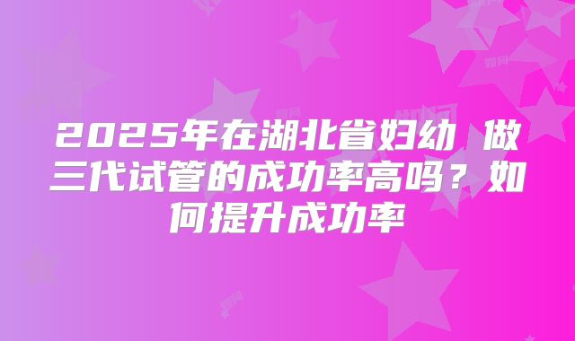 2025年在湖北省妇幼 做三代试管的成功率高吗？如何提升成功率