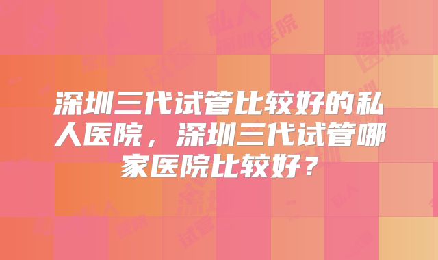深圳三代试管比较好的私人医院，深圳三代试管哪家医院比较好？