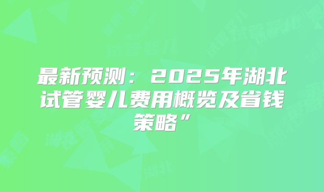 最新预测：2025年湖北试管婴儿费用概览及省钱策略”