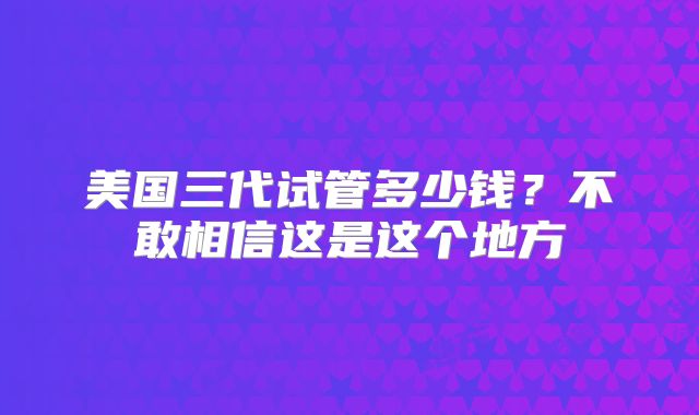 美国三代试管多少钱?不敢相信这是这个地方