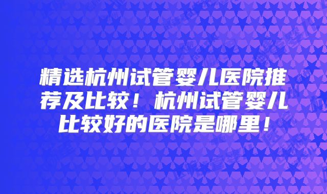 精选杭州试管婴儿医院推荐及比较！杭州试管婴儿比较好的医院是哪里！