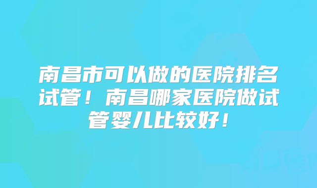南昌市可以做的医院排名试管！南昌哪家医院做试管婴儿比较好！