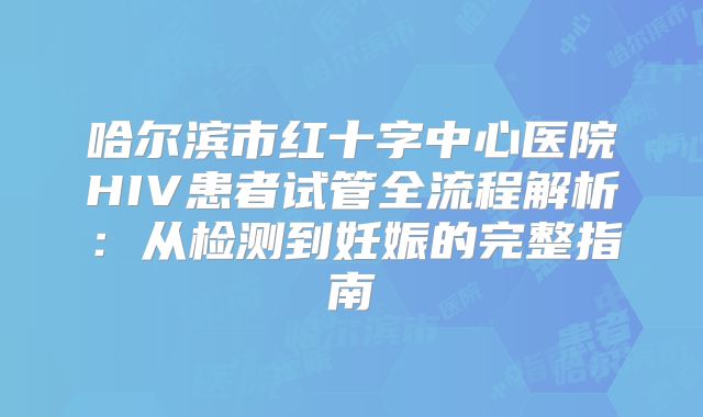 哈尔滨市红十字中心医院HIV患者试管全流程解析：从检测到妊娠的完整指南