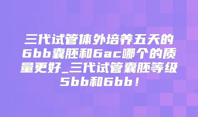 三代试管体外培养五天的6bb囊胚和6ac哪个的质量更好_三代试管囊胚等级5bb和6bb！