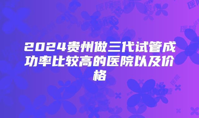 2024贵州做三代试管成功率比较高的医院以及价格