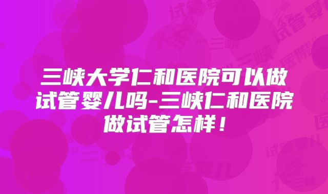 三峡大学仁和医院可以做试管婴儿吗-三峡仁和医院做试管怎样！