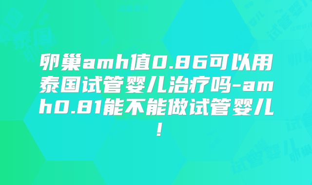 卵巢amh值0.86可以用泰国试管婴儿治疗吗-amh0.81能不能做试管婴儿！