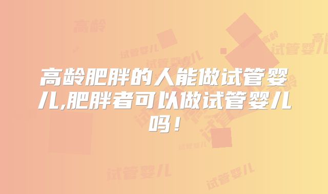 高龄肥胖的人能做试管婴儿,肥胖者可以做试管婴儿吗！