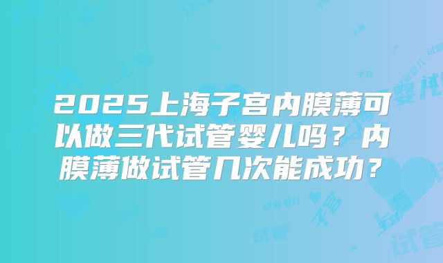 2025上海子宫内膜薄可以做三代试管婴儿吗？内膜薄做试管几次能成功？