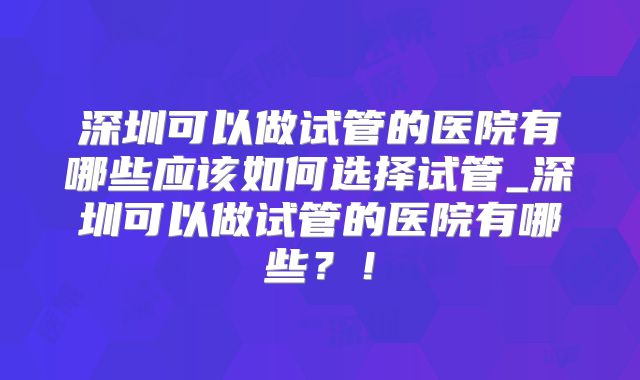 深圳可以做试管的医院有哪些应该如何选择试管_深圳可以做试管的医院有哪些？！