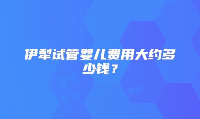 伊犁试管婴儿费用大约多少钱？