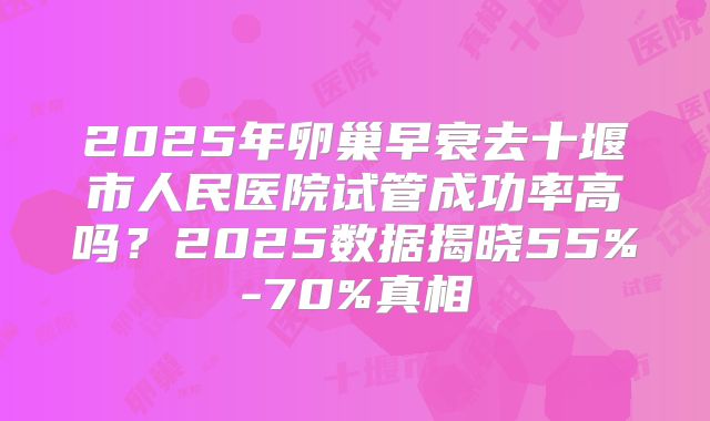 2025年卵巢早衰去十堰市人民医院试管成功率高吗？2025数据揭晓55%-70%真相
