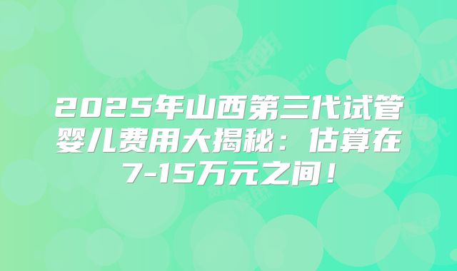 2025年山西第三代试管婴儿费用大揭秘：估算在7-15万元之间！