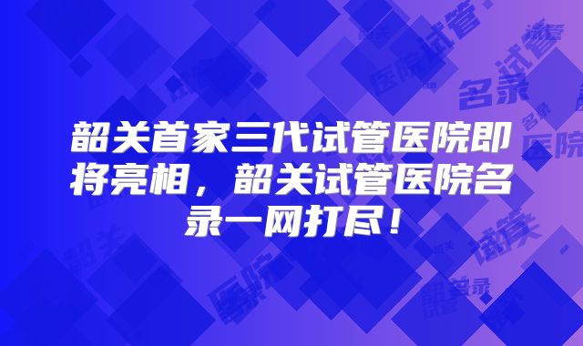 韶关首家三代试管医院即将亮相,韶关试管医院名录一网打尽!