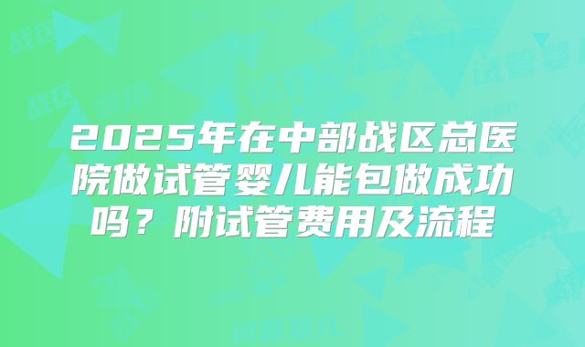 2025年在中部战区总医院做试管婴儿能包做成功吗？附试管费用及流程