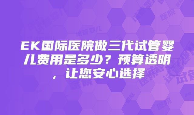 EK国际医院做三代试管婴儿费用是多少?预算透明,让您安心选择