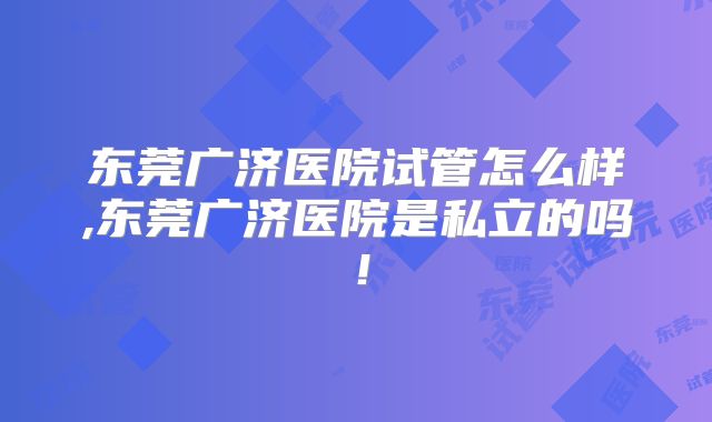 东莞广济医院试管怎么样,东莞广济医院是私立的吗！