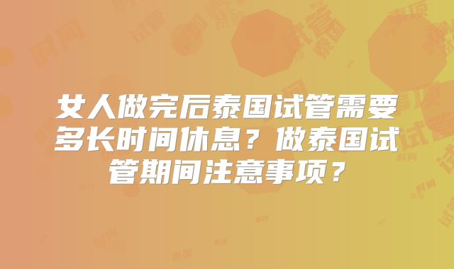女人做完后泰国试管需要多长时间休息?做泰国试管期间注意事项?