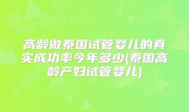 高龄做泰国试管婴儿的真实成功率今年多少(泰国高龄产妇试管婴儿)