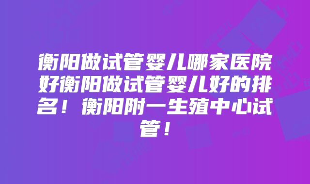 衡阳做试管婴儿哪家医院好衡阳做试管婴儿好的排名！衡阳附一生殖中心试管！