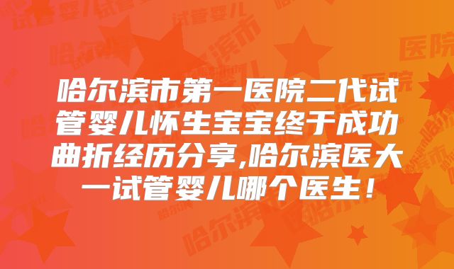 哈尔滨市第一医院二代试管婴儿怀生宝宝终于成功曲折经历分享,哈尔滨医大一试管婴儿哪个医生！