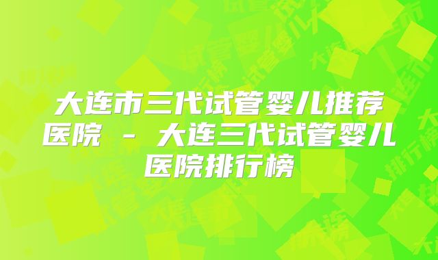 大连市三代试管婴儿推荐医院 - 大连三代试管婴儿医院排行榜
