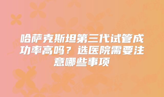 哈萨克斯坦第三代试管成功率高吗？选医院需要注意哪些事项