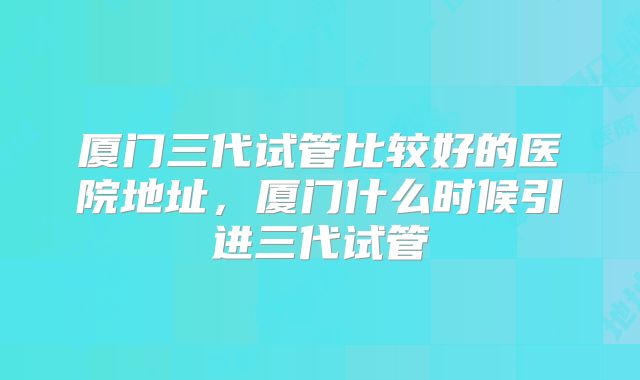厦门三代试管比较好的医院地址，厦门什么时候引进三代试管