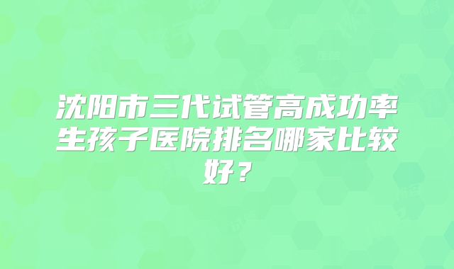 沈阳市三代试管高成功率生孩子医院排名哪家比较好？