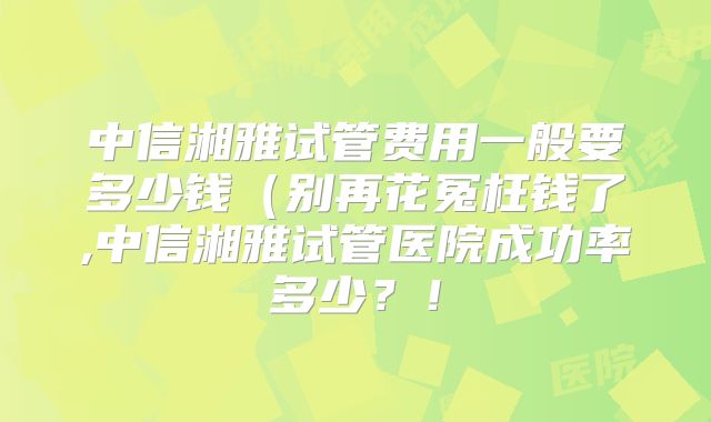 中信湘雅试管费用一般要多少钱(别再花冤枉钱了,中信湘雅试管医院成功率多少?!