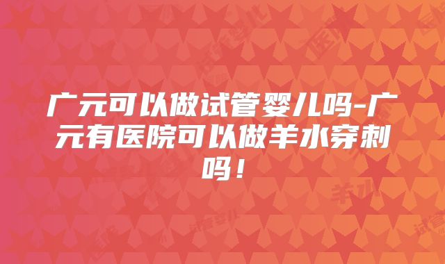 广元可以做试管婴儿吗-广元有医院可以做羊水穿刺吗！