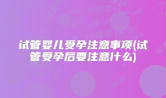 试管婴儿受孕注意事项(试管受孕后要注意什么)