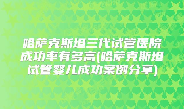 哈萨克斯坦三代试管医院成功率有多高(哈萨克斯坦试管婴儿成功案例分享)