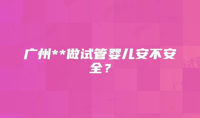 广州**做试管婴儿安不安全?