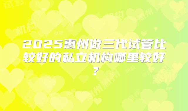 2025惠州做三代试管比较好的私立机构哪里较好?