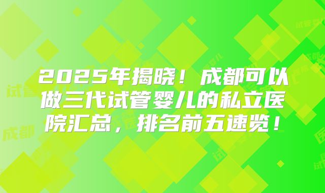 2025年揭晓!成都可以做三代试管婴儿的私立医院汇总,排名前五速览!