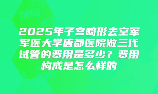 2025年子宫畸形去空军军医大学唐都医院做三代试管的费用是多少？费用构成是怎么样的