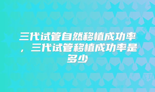 三代试管自然移植成功率，三代试管移植成功率是多少