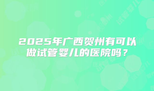 2025年广西贺州有可以做试管婴儿的医院吗?