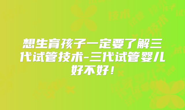 想生育孩子一定要了解三代试管技术-三代试管婴儿好不好!
